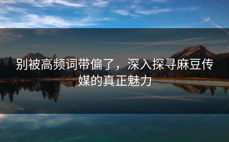 别被高频词带偏了，深入探寻麻豆传媒的真正魅力  第1张