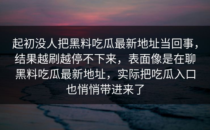 起初没人把黑料吃瓜最新地址当回事，结果越刷越停不下来，表面像是在聊黑料吃瓜最新地址，实际把吃瓜入口也悄悄带进来了  第1张
