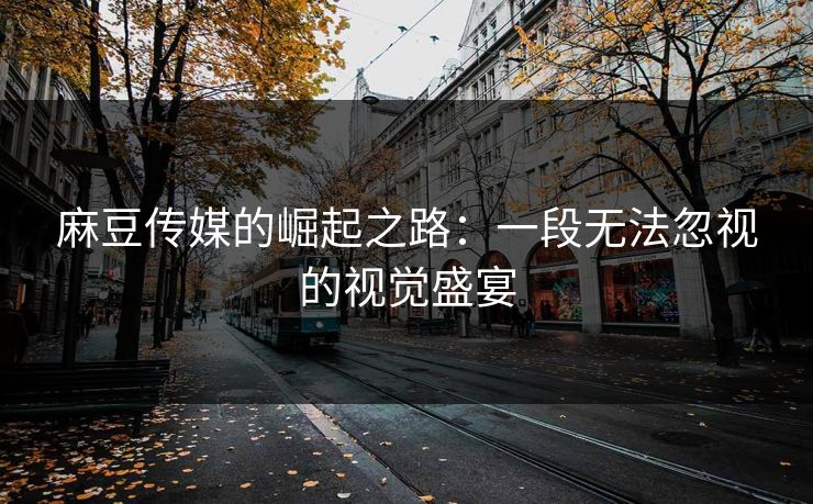 麻豆传媒的崛起之路：一段无法忽视的视觉盛宴  第1张