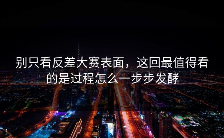 别只看反差大赛表面，这回最值得看的是过程怎么一步步发酵  第1张