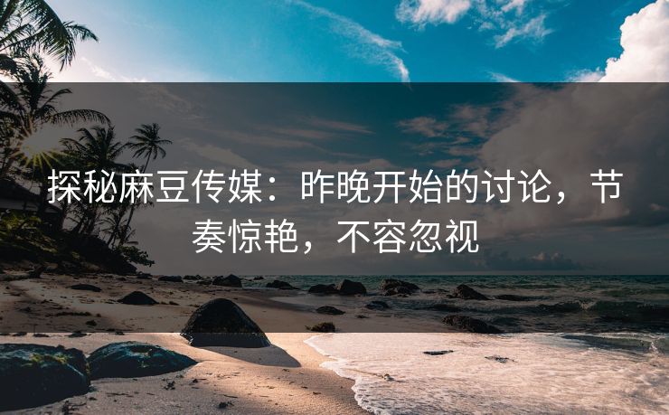 探秘麻豆传媒：昨晚开始的讨论，节奏惊艳，不容忽视  第1张