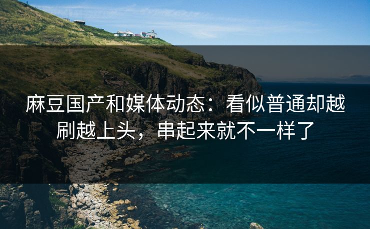 麻豆国产和媒体动态:看似普通却越刷越上头,串起来就不一样了 第1张 麻豆国产和媒体动态:看似普通却越刷越上头,串起来就不一样了 第1张