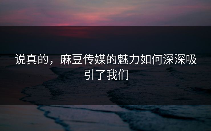 说真的，麻豆传媒的魅力如何深深吸引了我们  第1张
