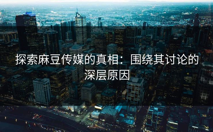 探索麻豆传媒的真相：围绕其讨论的深层原因  第1张
