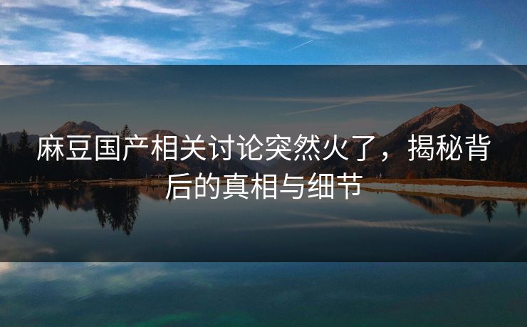 麻豆国产相关讨论突然火了，揭秘背后的真相与细节  第1张