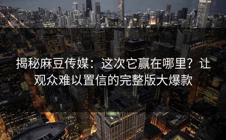 揭秘麻豆传媒：这次它赢在哪里？让观众难以置信的完整版大爆款  第1张