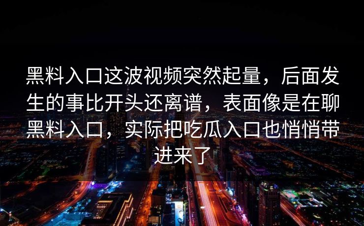 黑料入口这波视频突然起量,后面发生的事比开头还离谱,表面像是在聊黑料入口,实际把吃瓜入口也悄悄带进来了 第1张 黑料入口这波视频突然起量,后面发生的事比开头还离谱,表面像是在聊黑料入口,实际把吃瓜入口也悄悄带进来了 第1张