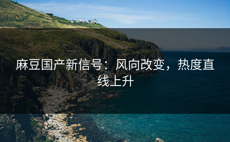 麻豆国产新信号：风向改变，热度直线上升  第1张