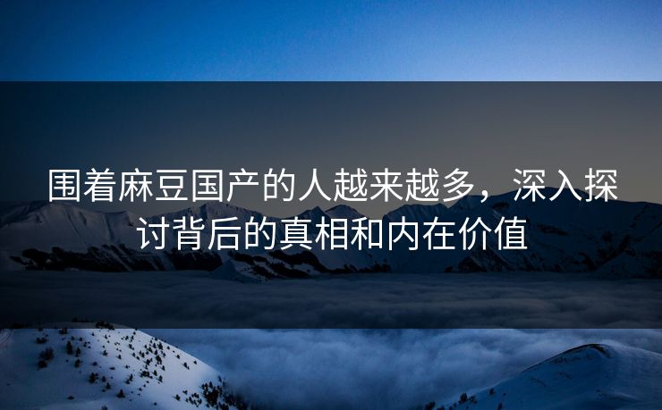围着麻豆国产的人越来越多，深入探讨背后的真相和内在价值  第1张